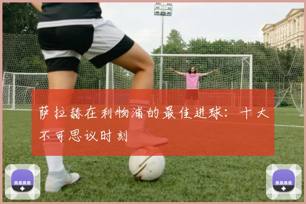 萨拉赫在利物浦的最佳进球：十大不可思议时刻