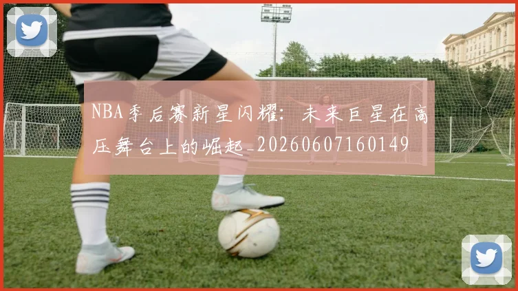 NBA季后赛新星闪耀：未来巨星在高压舞台上的崛起_20260607160149